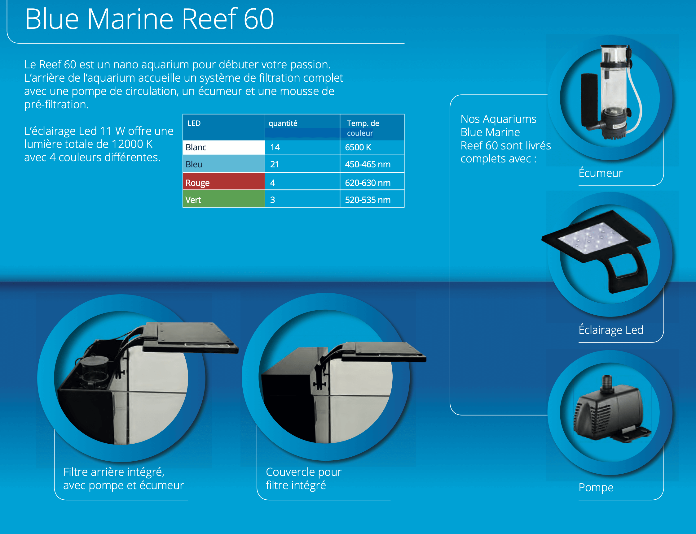 Le Reef 60 est un nano aquarium pour débuter votre passion. L’arrière de l’aquarium accueille un système de filtration complet avec une pompe de circulation, un écumeur et une mousse de pré-filtration. L’éclairage Led 11 W offre une lumière totale de 12000 K avec 4 couleurs différentes.